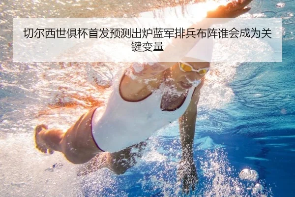 切尔西世俱杯首发预测出炉蓝军排兵布阵谁会成为关键变量（MAIQIU）